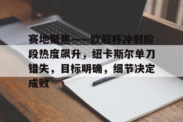 亚博体育官网-赛地聚焦——欧超杯冲刺阶段热度飙升，纽卡斯尔单刀错失，目标明确，细节决定成败