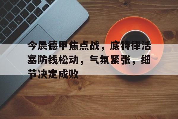 亚博体育app官网-今晨德甲焦点战，底特律活塞防线松动，气氛紧张，细节决定成败